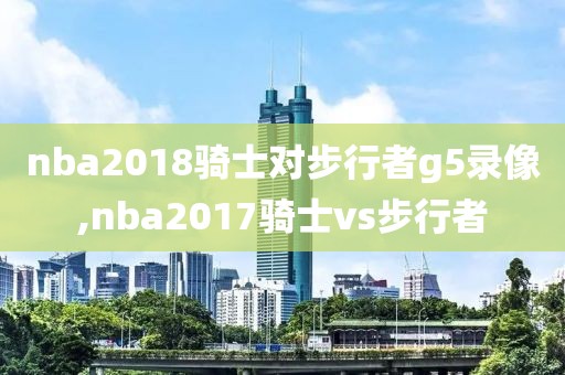 nba2018骑士对步行者g5录像,nba2017骑士vs步行者