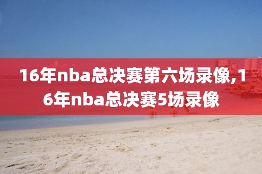 16年nba总决赛第六场录像,16年nba总决赛5场录像