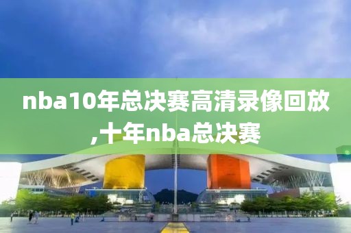 nba10年总决赛高清录像回放,十年nba总决赛