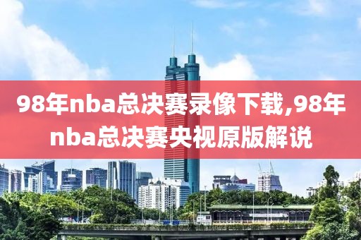 98年nba总决赛录像下载,98年nba总决赛央视原版解说