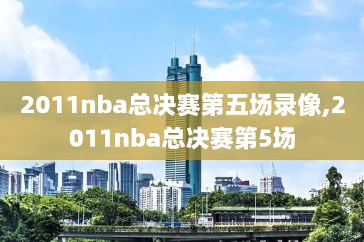 2011nba总决赛第五场录像,2011nba总决赛第5场