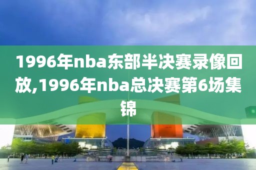 1996年nba东部半决赛录像回放,1996年nba总决赛第6场集锦