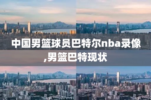 中国男篮球员巴特尔nba录像,男篮巴特现状