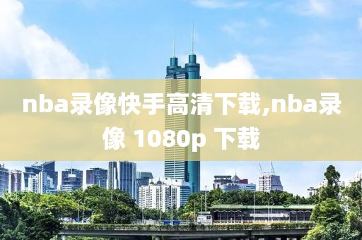 nba录像快手高清下载,nba录像 1080p 下载