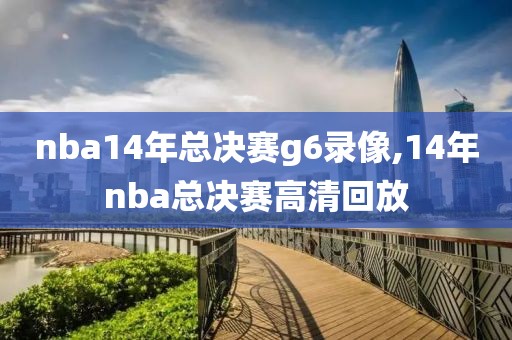 nba14年总决赛g6录像,14年nba总决赛高清回放