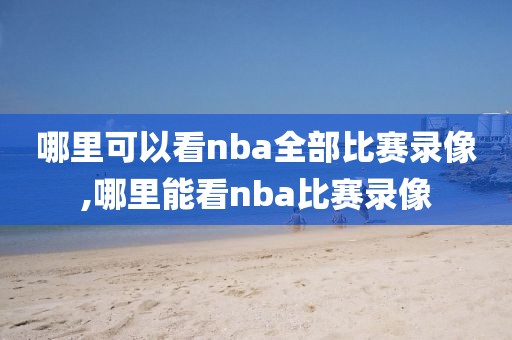 哪里可以看nba全部比赛录像,哪里能看nba比赛录像