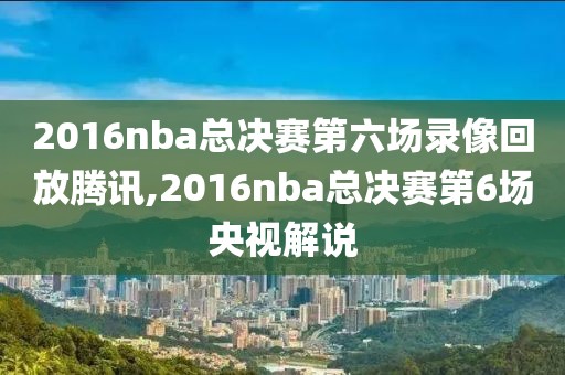 2016nba总决赛第六场录像回放腾讯,2016nba总决赛第6场央视解说