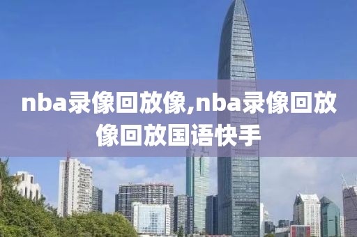 nba录像回放像,nba录像回放像回放国语快手