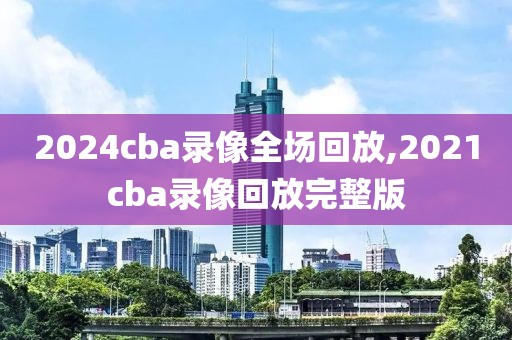 2024cba录像全场回放,2021cba录像回放完整版