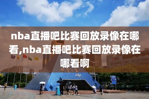 nba直播吧比赛回放录像在哪看,nba直播吧比赛回放录像在哪看啊