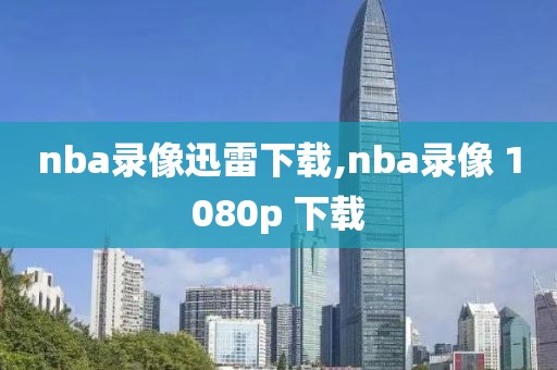 nba录像迅雷下载,nba录像 1080p 下载