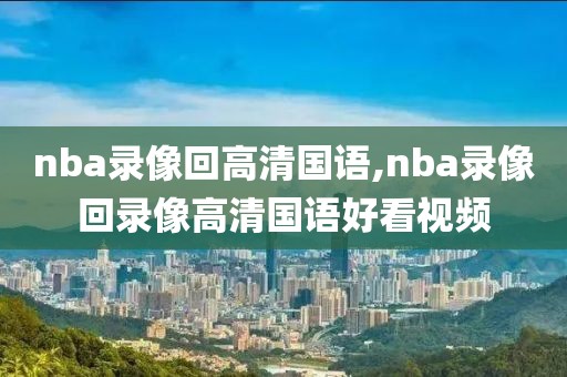 nba录像回高清国语,nba录像回录像高清国语好看视频