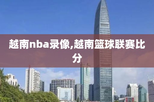 越南nba录像,越南篮球联赛比分