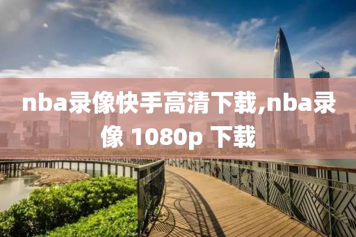 nba录像快手高清下载,nba录像 1080p 下载