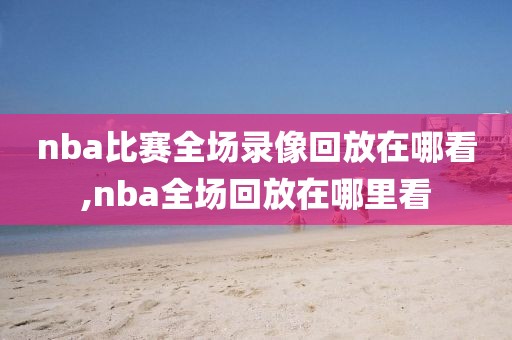 nba比赛全场录像回放在哪看,nba全场回放在哪里看