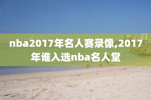 nba2017年名人赛录像,2017年谁入选nba名人堂