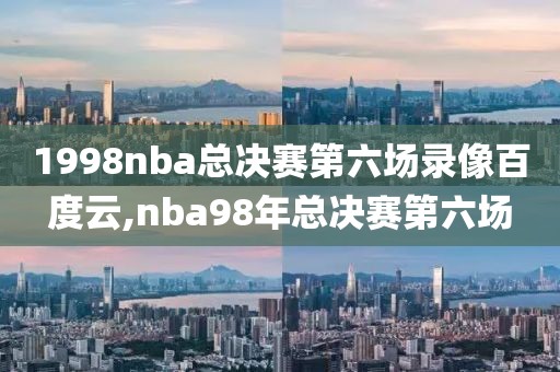 1998nba总决赛第六场录像百度云,nba98年总决赛第六场