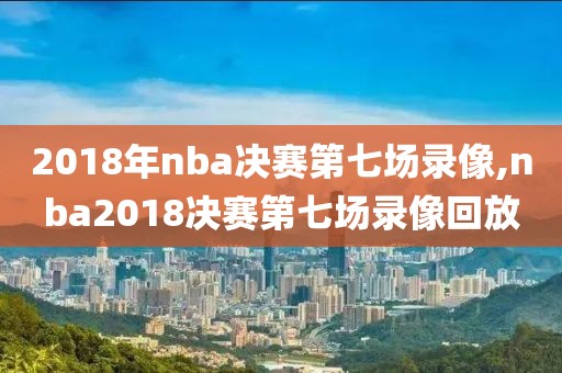 2018年nba决赛第七场录像,nba2018决赛第七场录像回放