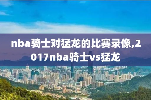 nba骑士对猛龙的比赛录像,2017nba骑士vs猛龙
