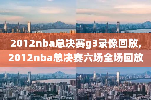 2012nba总决赛g3录像回放,2012nba总决赛六场全场回放