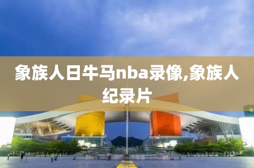 象族人日牛马nba录像,象族人纪录片