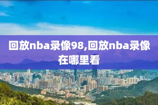 回放nba录像98,回放nba录像在哪里看