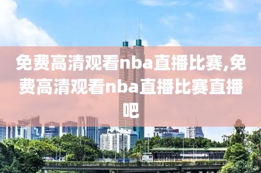 免费高清观看nba直播比赛,免费高清观看nba直播比赛直播吧