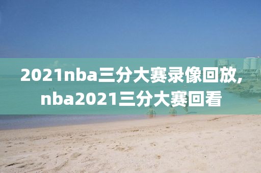 2021nba三分大赛录像回放,nba2021三分大赛回看
