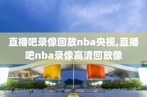 直播吧录像回放nba央视,直播吧nba录像高清回放像