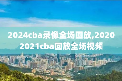 2024cba录像全场回放,20202021cba回放全场视频