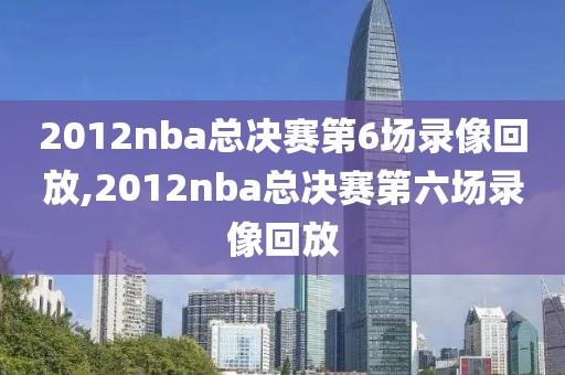 2012nba总决赛第6场录像回放,2012nba总决赛第六场录像回放