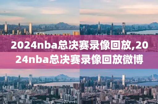 2024nba总决赛录像回放,2024nba总决赛录像回放微博