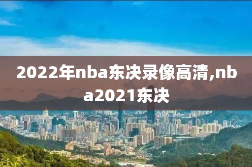 2022年nba东决录像高清,nba2021东决