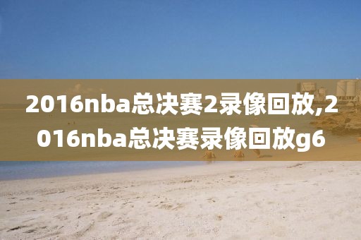 2016nba总决赛2录像回放,2016nba总决赛录像回放g6