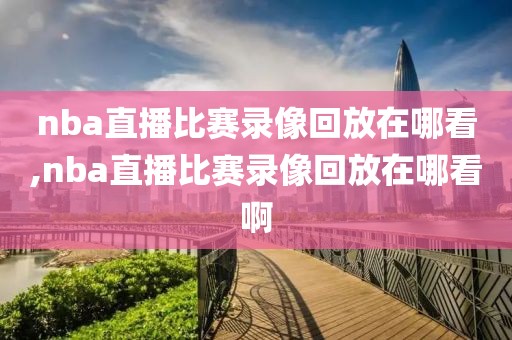 nba直播比赛录像回放在哪看,nba直播比赛录像回放在哪看啊