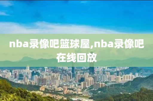 nba录像吧篮球屋,nba录像吧在线回放