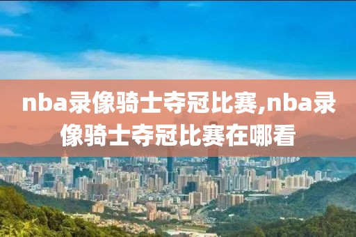 nba录像骑士夺冠比赛,nba录像骑士夺冠比赛在哪看