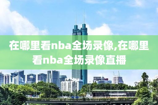 在哪里看nba全场录像,在哪里看nba全场录像直播