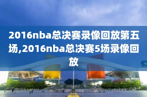 2016nba总决赛录像回放第五场,2016nba总决赛5场录像回放