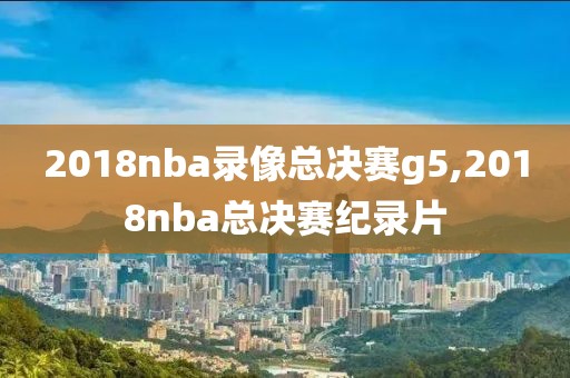 2018nba录像总决赛g5,2018nba总决赛纪录片