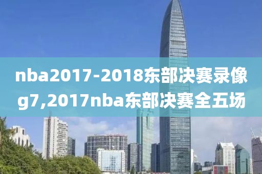 nba2017-2018东部决赛录像g7,2017nba东部决赛全五场