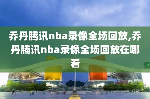 乔丹腾讯nba录像全场回放,乔丹腾讯nba录像全场回放在哪看