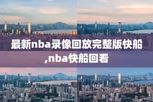最新nba录像回放完整版快船,nba快船回看