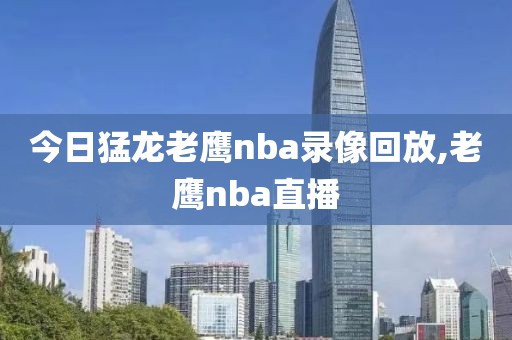 今日猛龙老鹰nba录像回放,老鹰nba直播