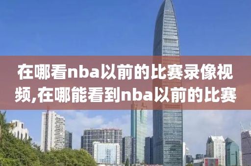 在哪看nba以前的比赛录像视频,在哪能看到nba以前的比赛