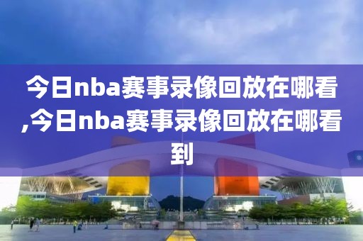 今日nba赛事录像回放在哪看,今日nba赛事录像回放在哪看到