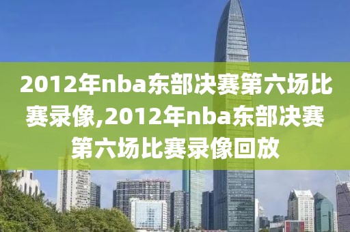2012年nba东部决赛第六场比赛录像,2012年nba东部决赛第六场比赛录像回放