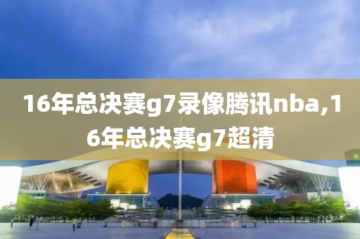 16年总决赛g7录像腾讯nba,16年总决赛g7超清