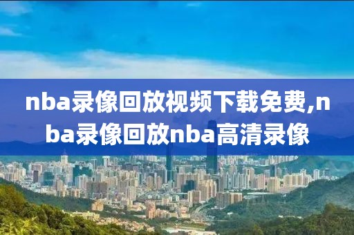 nba录像回放视频下载免费,nba录像回放nba高清录像