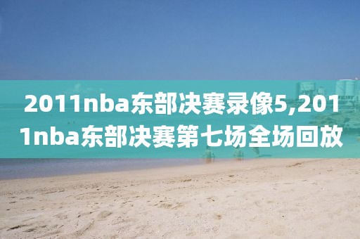2011nba东部决赛录像5,2011nba东部决赛第七场全场回放
